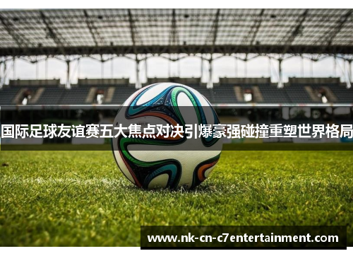 国际足球友谊赛五大焦点对决引爆豪强碰撞重塑世界格局 国际足球友谊赛五大焦点对决引爆豪强碰撞重塑世界格局
