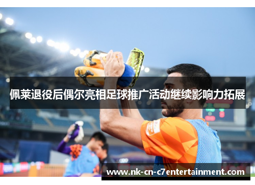 佩莱退役后偶尔亮相足球推广活动继续影响力拓展