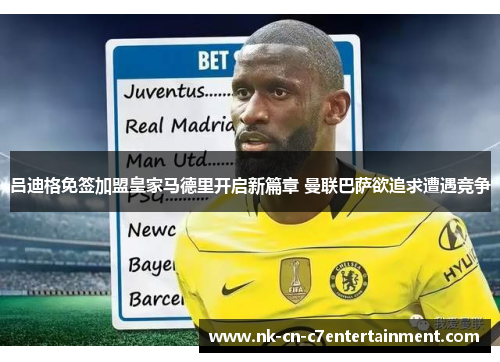 吕迪格免签加盟皇家马德里开启新篇章 曼联巴萨欲追求遭遇竞争