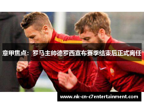 意甲焦点:罗马主帅德罗西宣布赛季结束后正式离任 意甲焦点:罗马主帅德罗西宣布赛季结束后正式离任