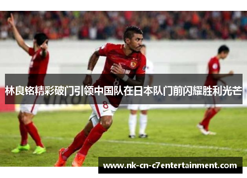 林良铭精彩破门引领中国队在日本队门前闪耀胜利光芒