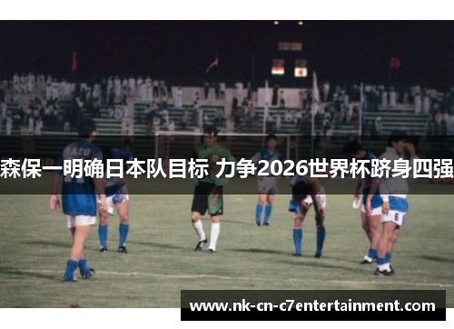 森保一明确日本队目标 力争2026世界杯跻身四强 森保一明确日本队目标 力争2026世界杯跻身四强