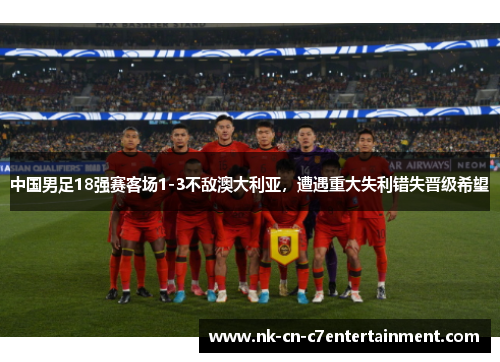 中国男足18强赛客场1-3不敌澳大利亚，遭遇重大失利错失晋级希望