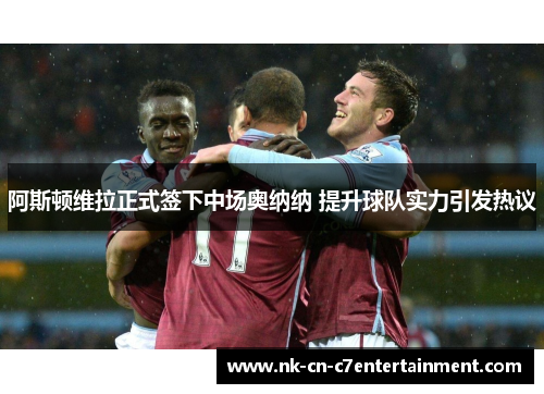 阿斯顿维拉正式签下中场奥纳纳 提升球队实力引发热议 阿斯顿维拉正式签下中场奥纳纳 提升球队实力引发热议