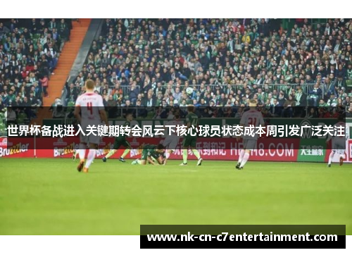 世界杯备战进入关键期转会风云下核心球员状态成本周引发广泛关注 世界杯备战进入关键期转会风云下核心球员状态成本周引发广泛关注