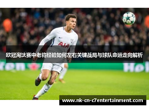 欧冠淘汰赛中老将经验如何左右关键战局与球队命运走向解析
